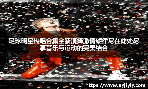 足球明星热唱合集全新演绎激情旋律尽在此处尽享音乐与运动的完美结合